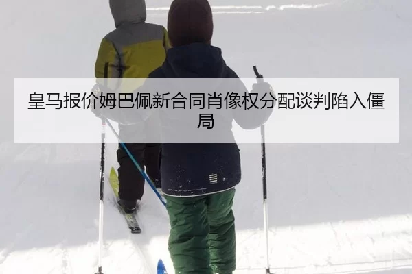 皇马报价姆巴佩新合同肖像权分配谈判陷入僵局